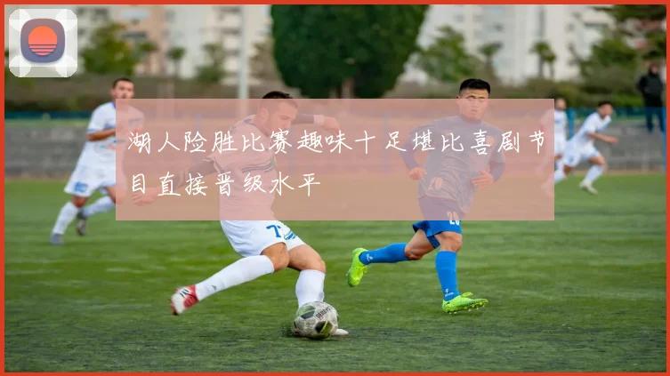 湖人险胜比赛趣味十足堪比喜剧节目直接晋级水平
