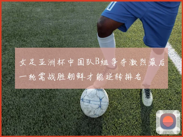 女足亚洲杯中国队B组争夺激烈最后一轮需战胜朝鲜才能逆转排名
