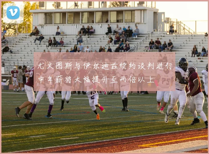 尤文图斯与伊尔迪兹续约谈判进行中年薪将大幅提升至两倍以上