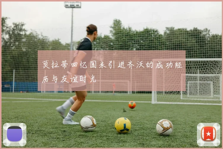 莫拉蒂回忆国米引进齐沃的成功经历与友谊时光