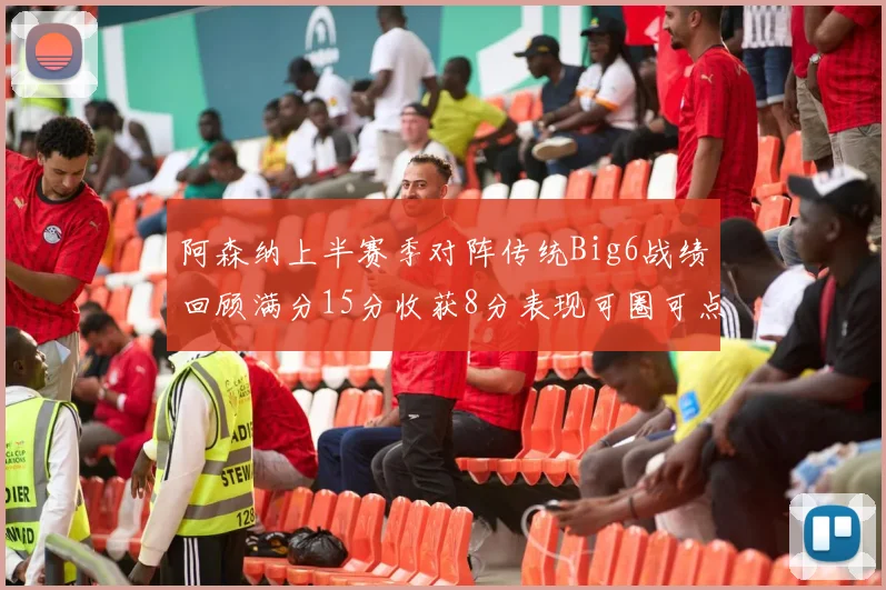 阿森纳上半赛季对阵传统Big6战绩回顾满分15分收获8分表现可圈可点