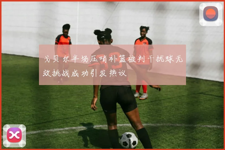 戈贝尔半场压哨补篮被判干扰球无效挑战成功引发热议