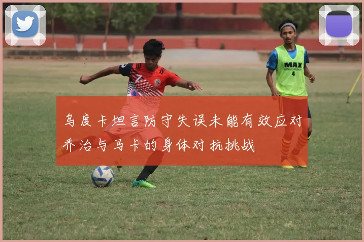 乌度卡坦言防守失误未能有效应对乔治与马卡的身体对抗挑战