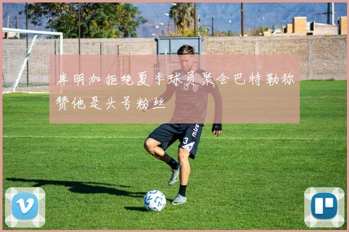 库明加拒绝夏季球员聚会巴特勒称赞他是头号粉丝