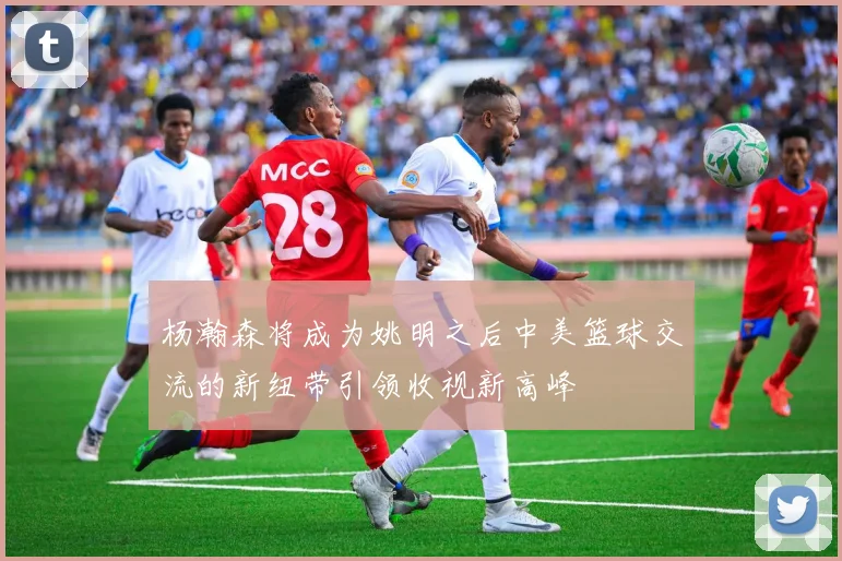 杨瀚森将成为姚明之后中美篮球交流的新纽带引领收视新高峰