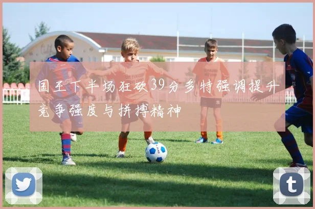 国王下半场狂砍39分多特强调提升竞争强度与拼搏精神