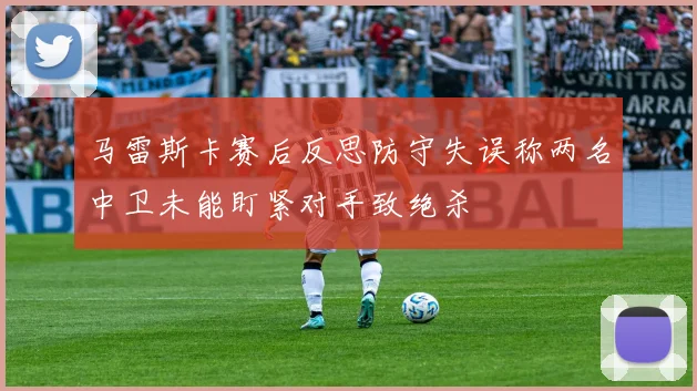 马雷斯卡赛后反思防守失误称两名中卫未能盯紧对手致绝杀