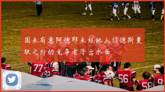 国米有意阿德耶米经纪人门德斯曼联之外的竞争者浮出水面