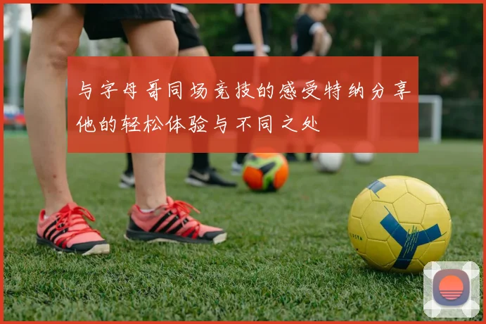 与字母哥同场竞技的感受特纳分享他的轻松体验与不同之处