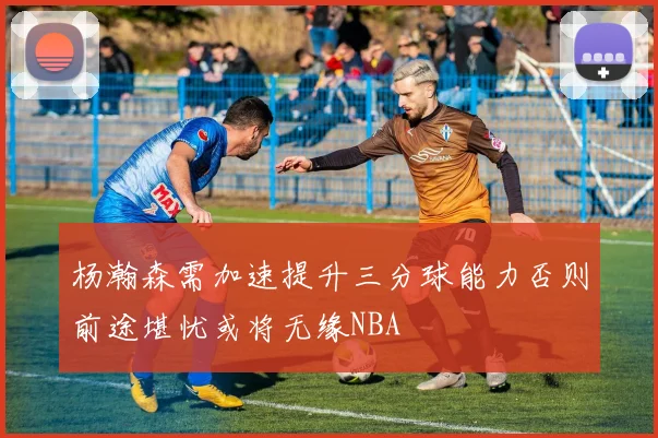 杨瀚森需加速提升三分球能力否则前途堪忧或将无缘NBA