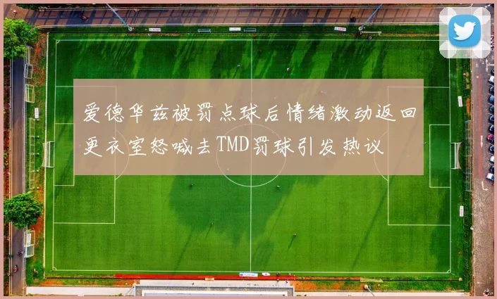 爱德华兹被罚点球后情绪激动返回更衣室怒喊去TMD罚球引发热议