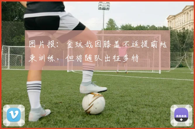 图片报：金玟哉因膝盖不适提前结束训练，但将随队出征多特