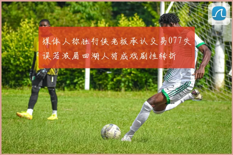 媒体人称独行侠老板承认交易077失误若浓眉回湖人将成戏剧性转折