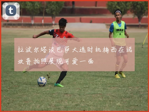 拉波尔塔谈巴萨大选时机梅西在诺坎普拍照展现可爱一面