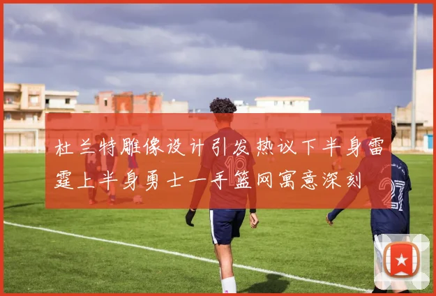 杜兰特雕像设计引发热议下半身雷霆上半身勇士一手篮网寓意深刻