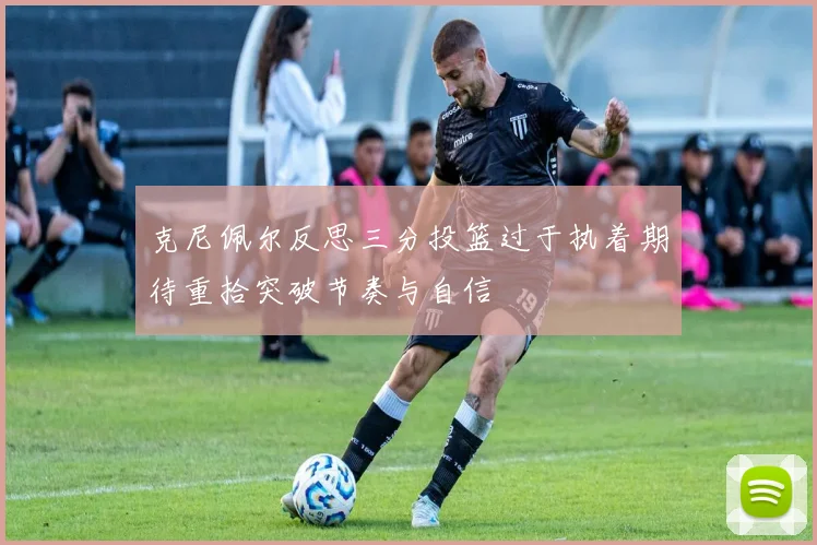 克尼佩尔反思三分投篮过于执着期待重拾突破节奏与自信