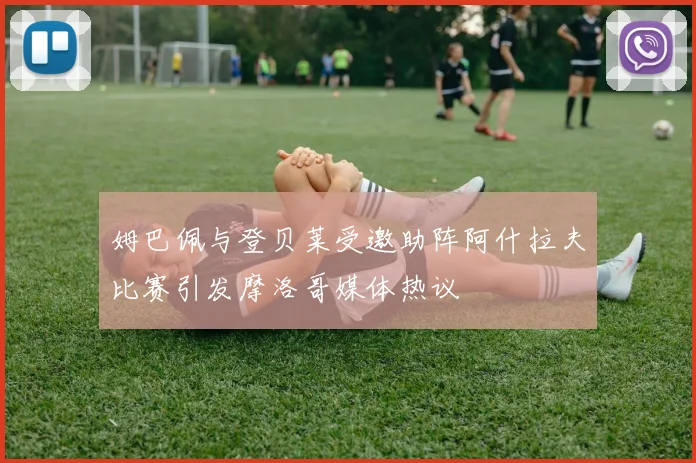 姆巴佩与登贝莱受邀助阵阿什拉夫比赛引发摩洛哥媒体热议