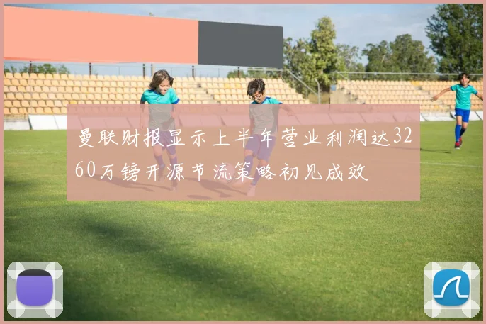 曼联财报显示上半年营业利润达3260万镑开源节流策略初见成效