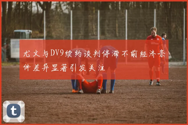 尤文与DV9续约谈判停滞不前经济条件差异显著引发关注
