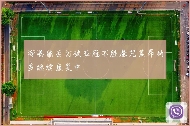 海港能否打破亚冠不胜魔咒莱昂纳多继续康复中