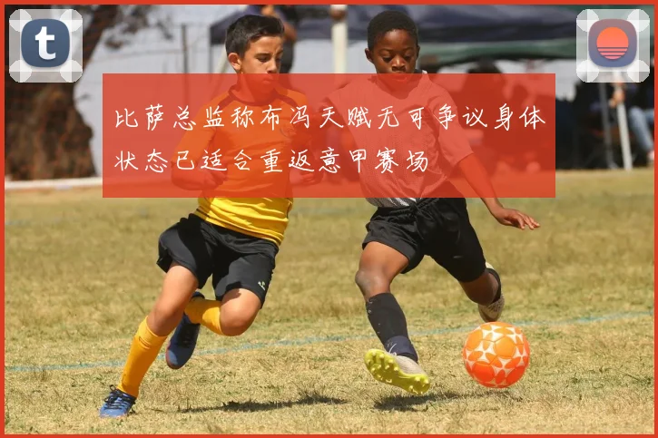 比萨总监称布冯天赋无可争议身体状态已适合重返意甲赛场