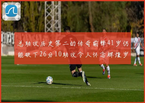 总助攻历史第二的传奇前锋41岁仍能砍下26分10助攻令人怀念辉煌岁月