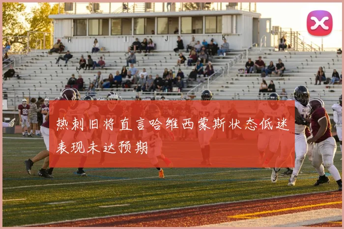 热刺旧将直言哈维西蒙斯状态低迷表现未达预期